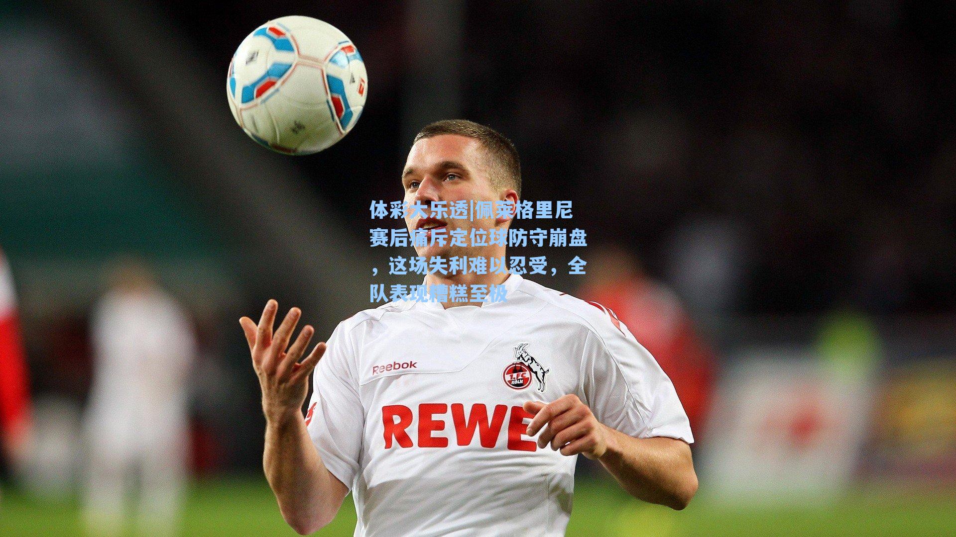 佩莱格里尼赛后痛斥定位球防守崩盘，这场失利难以忍受，全队表现糟糕至极